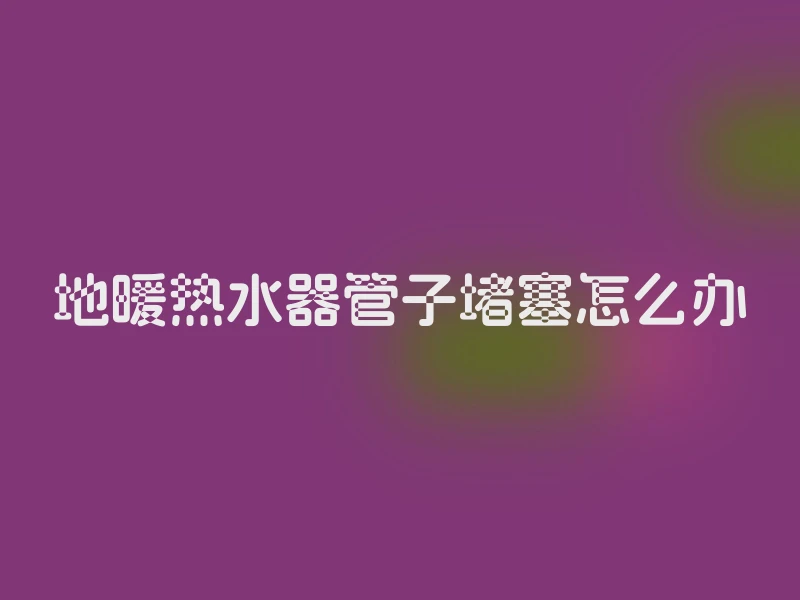 地暖热水器管子堵塞怎么办