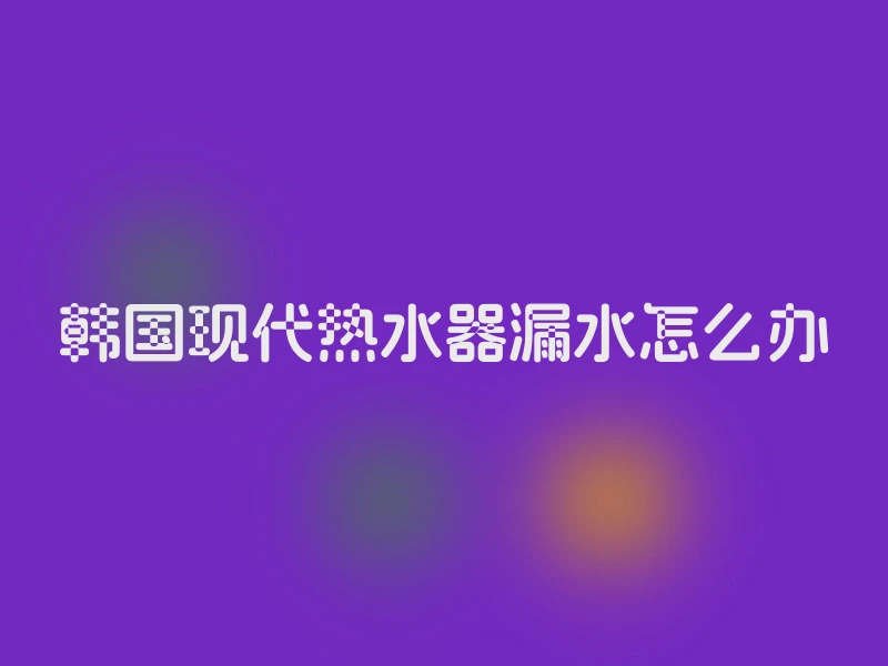 韩国现代热水器漏水怎么办