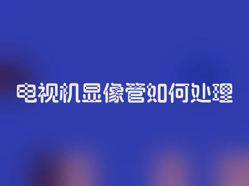 电视机显像管如何处理
