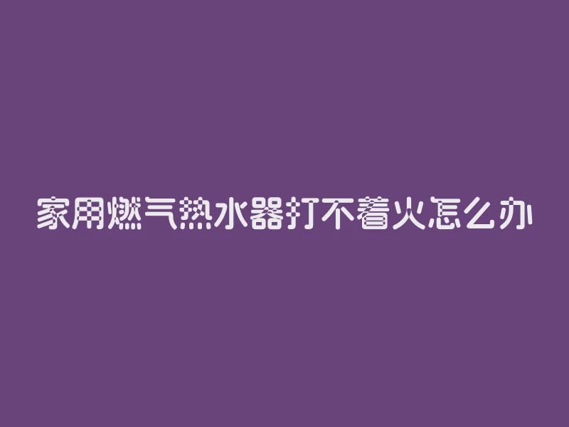 家用燃气热水器打不着火怎么办